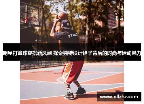 明星打篮球穿搭新风潮 探索独特设计袜子背后的时尚与运动魅力