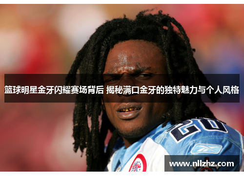 篮球明星金牙闪耀赛场背后 揭秘满口金牙的独特魅力与个人风格